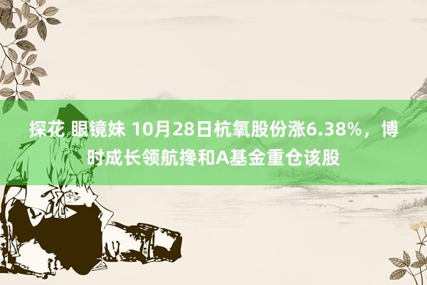 探花 眼镜妹 10月28日杭氧股份涨6.38%，博时成长领航搀和A基金重仓该股