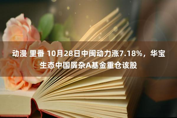 动漫 里番 10月28日中闽动力涨7.18%，华宝生态中国羼杂A基金重仓该股