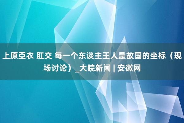 上原亞衣 肛交 每一个东谈主王人是故国的坐标（现场讨论）_大皖新闻 | 安徽网