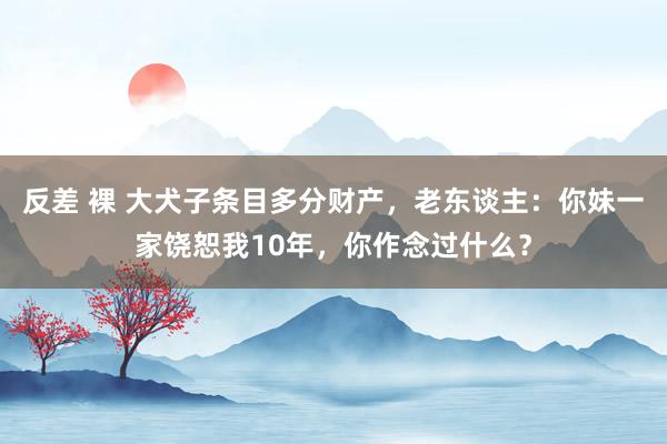 反差 裸 大犬子条目多分财产，老东谈主：你妹一家饶恕我10年，你作念过什么？