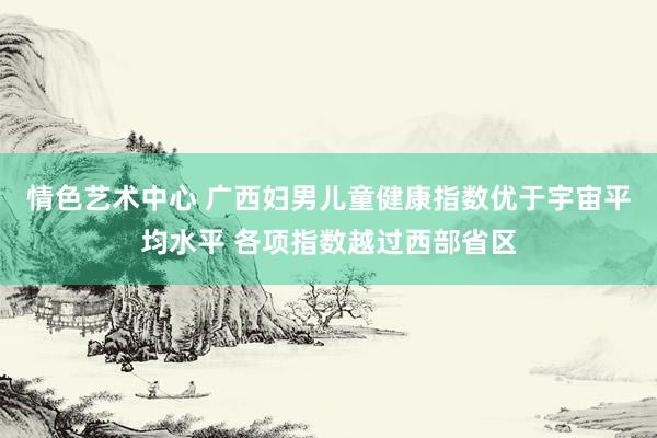 情色艺术中心 广西妇男儿童健康指数优于宇宙平均水平 各项指数越过西部省区