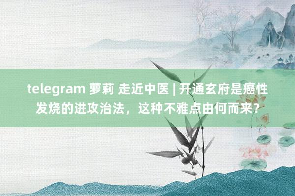 telegram 萝莉 走近中医 | 开通玄府是癌性发烧的进攻治法，这种不雅点由何而来？