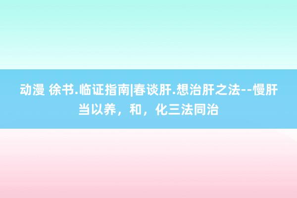 动漫 徐书.临证指南|春谈肝.想治肝之法--慢肝当以养，和，化三法同治