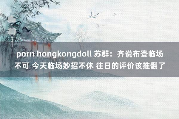 porn hongkongdoll 苏群：齐说布登临场不可 今天临场妙招不休 往日的评价该推翻了