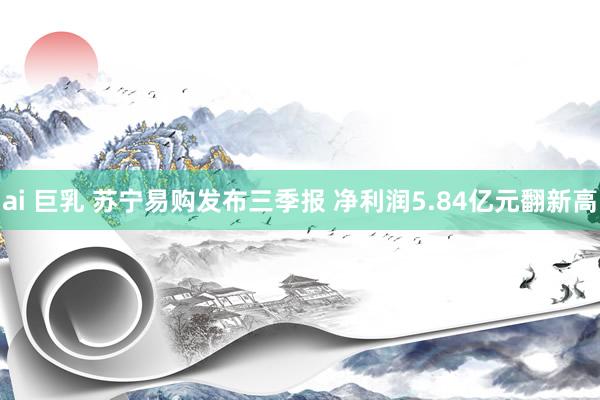 ai 巨乳 苏宁易购发布三季报 净利润5.84亿元翻新高