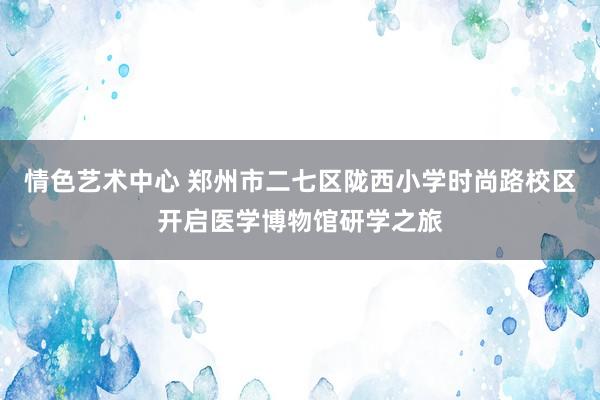 情色艺术中心 郑州市二七区陇西小学时尚路校区开启医学博物馆研学之旅