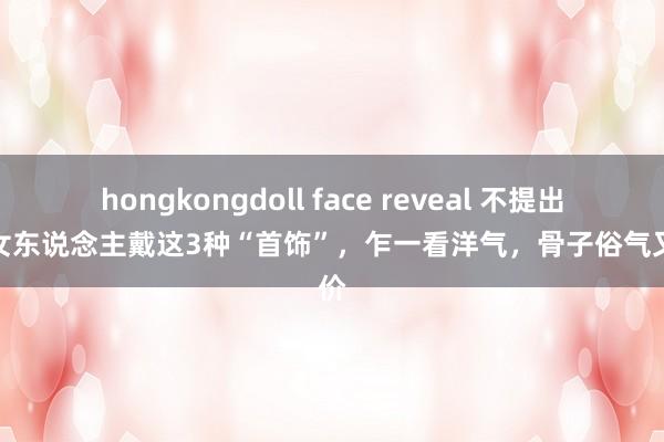 hongkongdoll face reveal 不提出中年女东说念主戴这3种“首饰”，乍一看洋气，骨子俗气又掉价