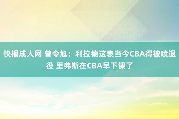 快播成人网 曾令旭：利拉德这表当今CBA得被喷退役 里弗斯在CBA早下课了