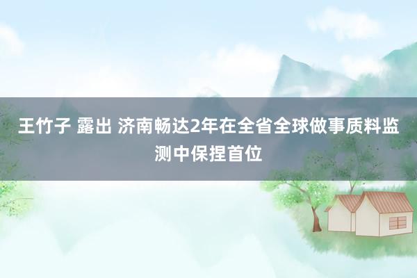 王竹子 露出 济南畅达2年在全省全球做事质料监测中保捏首位