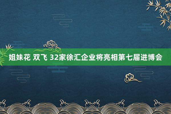 姐妹花 双飞 32家徐汇企业将亮相第七届进博会