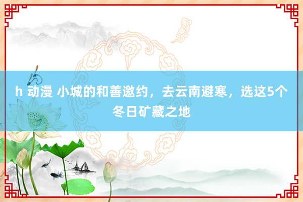 h 动漫 小城的和善邀约，去云南避寒，选这5个冬日矿藏之地