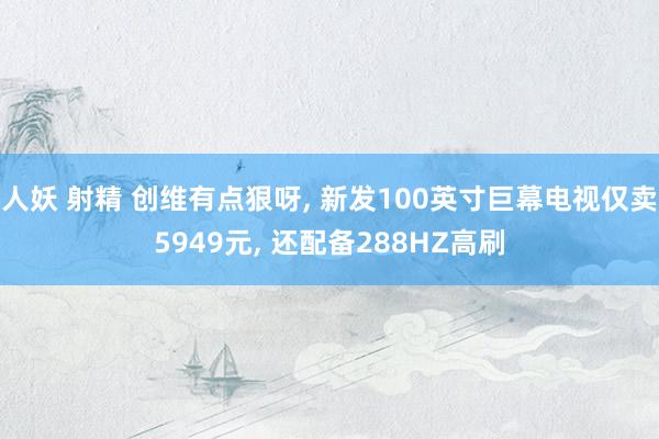 人妖 射精 创维有点狠呀， 新发100英寸巨幕电视仅卖5949元， 还配备288HZ高刷