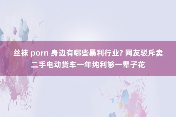 丝袜 porn 身边有哪些暴利行业? 网友驳斥卖二手电动货车一年纯利够一辈子花