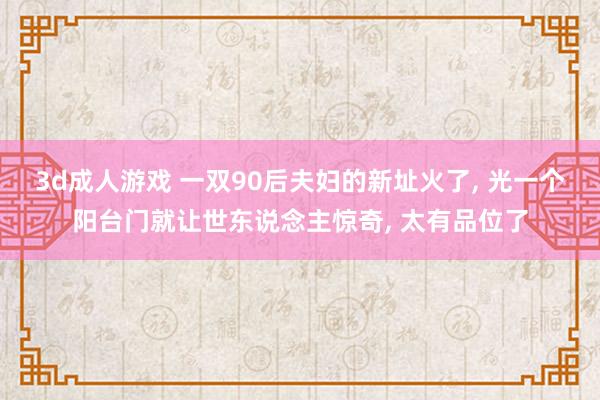 3d成人游戏 一双90后夫妇的新址火了， 光一个阳台门就让世东说念主惊奇， 太有品位了