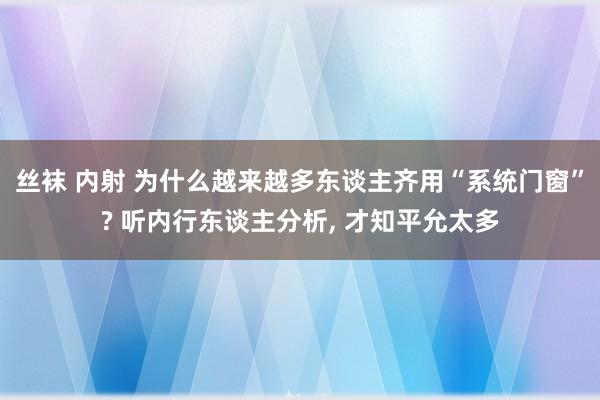 丝袜 内射 为什么越来越多东谈主齐用“系统门窗”? 听内行东谈主分析， 才知平允太多