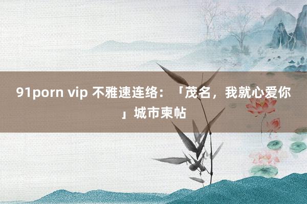 91porn vip 不雅速连络：「茂名，我就心爱你」城市柬帖