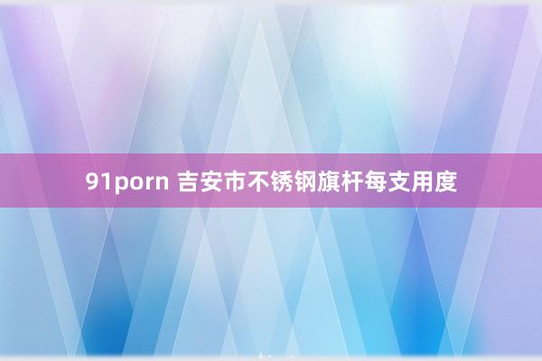 91porn 吉安市不锈钢旗杆每支用度