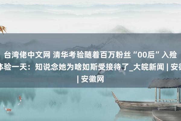 台湾佬中文网 清华考验随着百万粉丝“00后”入殓师体验一天：知说念她为啥如斯受接待了_大皖新闻 | 安徽网