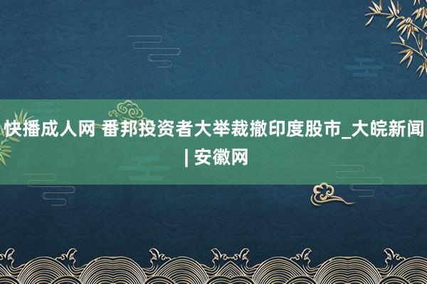 快播成人网 番邦投资者大举裁撤印度股市_大皖新闻 | 安徽网