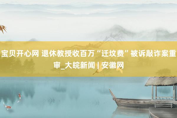 宝贝开心网 退休教授收百万“迁坟费”被诉敲诈案重审_大皖新闻 | 安徽网