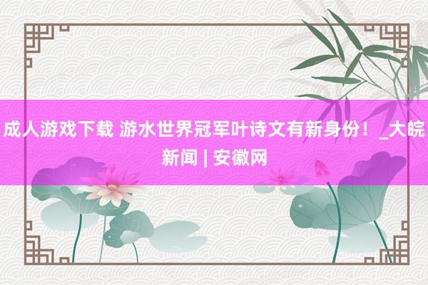 成人游戏下载 游水世界冠军叶诗文有新身份！_大皖新闻 | 安徽网