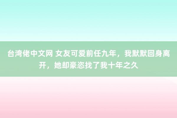 台湾佬中文网 女友可爱前任九年，我默默回身离开，她却豪恣找了我十年之久