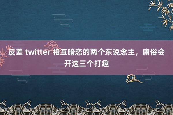 反差 twitter 相互暗恋的两个东说念主，庸俗会开这三个打趣