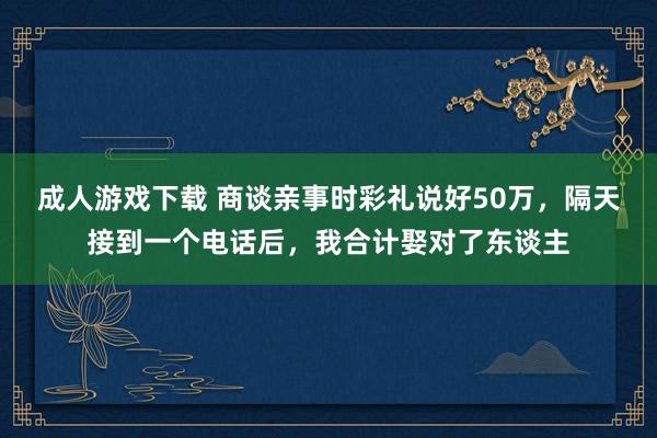 成人游戏下载 商谈亲事时彩礼说好50万，隔天接到一个电话后，我合计娶对了东谈主