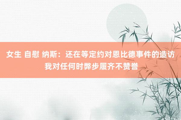 女生 自慰 纳斯：还在等定约对恩比德事件的造访 我对任何时弊步履齐不赞誉