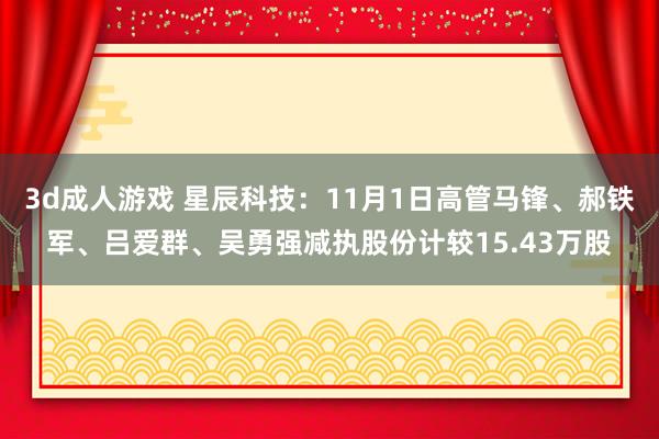 3d成人游戏 星辰科技：11月1日高管马锋、郝铁军、吕爱群、吴勇强减执股份计较15.43万股