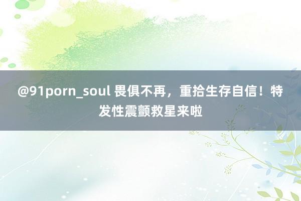 @91porn_soul 畏俱不再，重拾生存自信！特发性震颤救星来啦