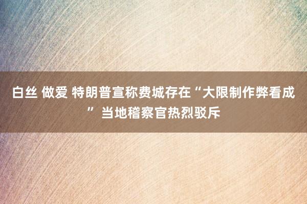 白丝 做爱 特朗普宣称费城存在“大限制作弊看成” 当地稽察官热烈驳斥