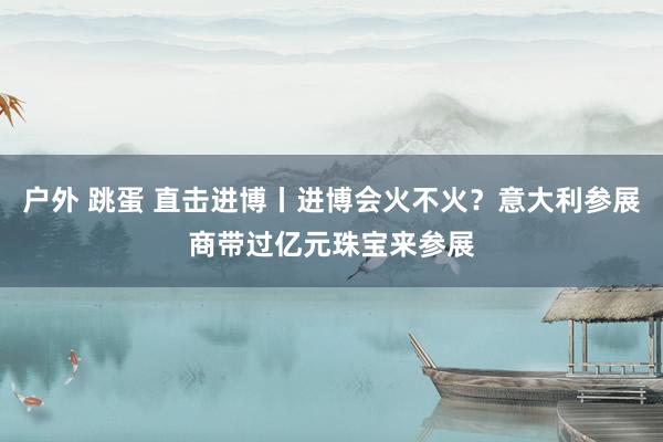 户外 跳蛋 直击进博丨进博会火不火？意大利参展商带过亿元珠宝来参展