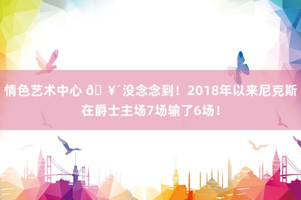 情色艺术中心 🥴没念念到！2018年以来尼克斯在爵士主场7场输了6场！