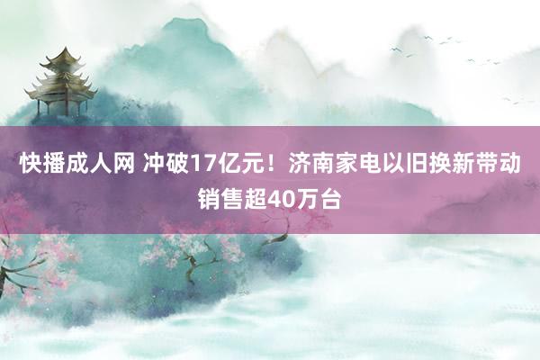 快播成人网 冲破17亿元！济南家电以旧换新带动销售超40万台