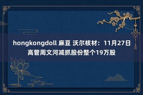 hongkongdoll 麻豆 沃尔核材：11月27日高管周文河减抓股份整个19万股