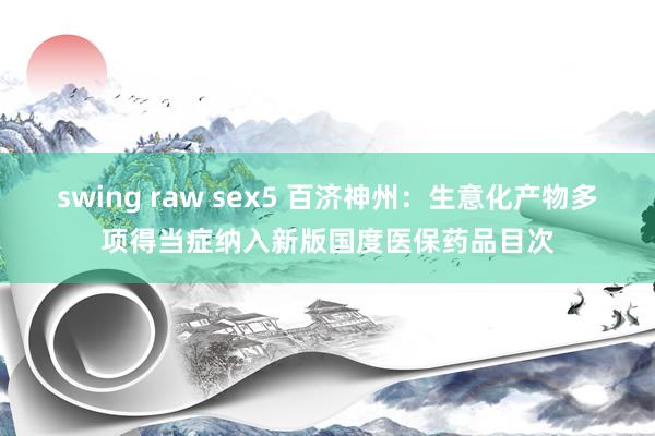 swing raw sex5 百济神州：生意化产物多项得当症纳入新版国度医保药品目次