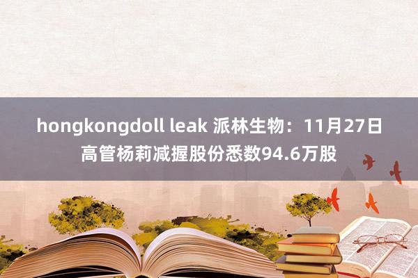 hongkongdoll leak 派林生物：11月27日高管杨莉减握股份悉数94.6万股