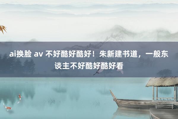 ai换脸 av 不好酷好酷好！朱新建书道，一般东谈主不好酷好酷好看