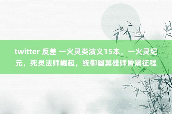 twitter 反差 一火灵类演义15本，一火灵纪元，死灵法师崛起，统御幽冥雄师昏黑征程