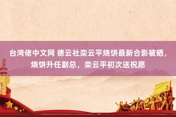 台湾佬中文网 德云社栾云平烧饼最新合影被晒，烧饼升任副总，栾云平初次送祝愿