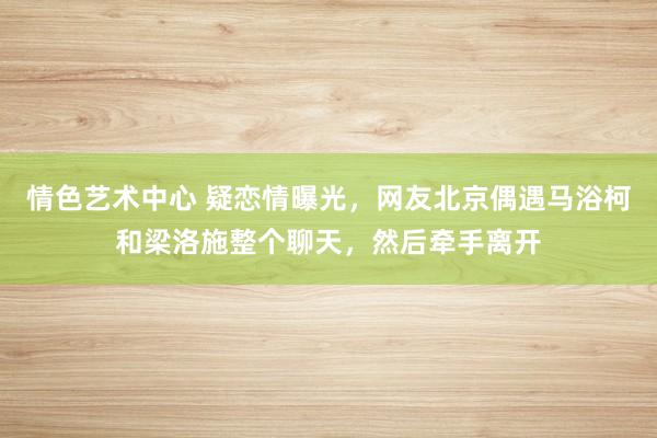 情色艺术中心 疑恋情曝光，网友北京偶遇马浴柯和梁洛施整个聊天，然后牵手离开