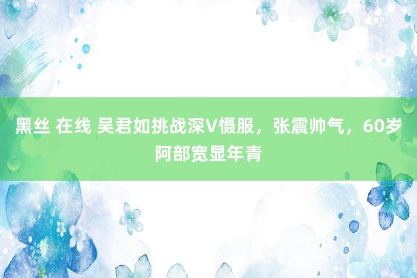 黑丝 在线 吴君如挑战深V慑服，张震帅气，60岁阿部宽显年青