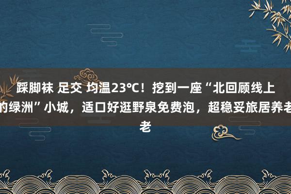 踩脚袜 足交 均温23℃！挖到一座“北回顾线上的绿洲”小城，适口好逛野泉免费泡，超稳妥旅居养老