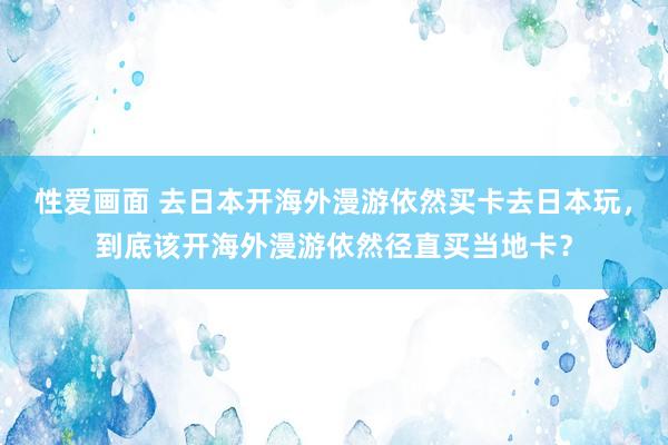 性爱画面 去日本开海外漫游依然买卡去日本玩，到底该开海外漫游依然径直买当地卡？