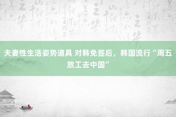 夫妻性生活姿势道具 对韩免签后，韩国流行“周五放工去中国”