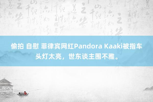 偷拍 自慰 菲律宾网红Pandora Kaaki被指车头灯太亮，世东谈主围不雅。