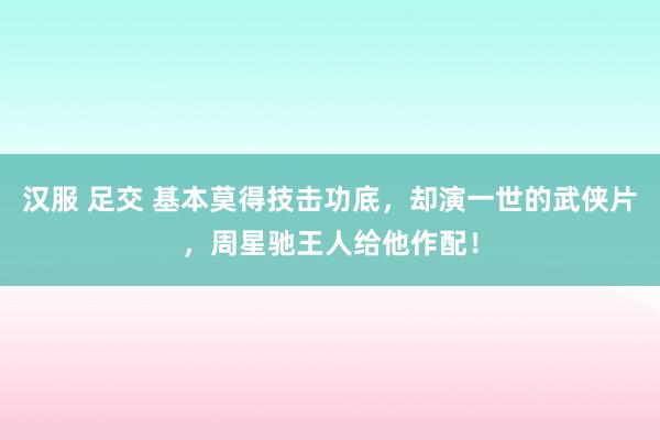 汉服 足交 基本莫得技击功底，却演一世的武侠片，周星驰王人给他作配！