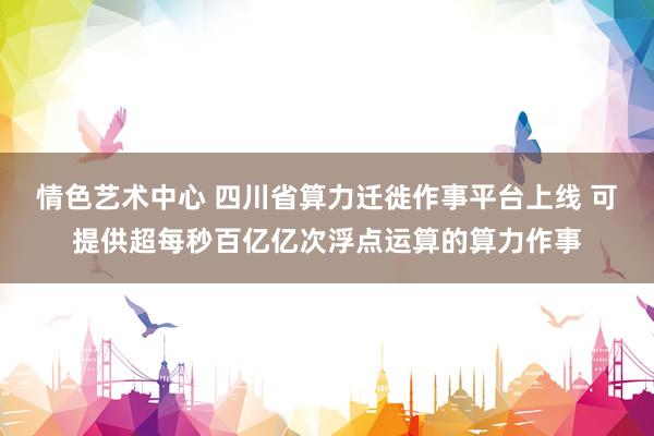 情色艺术中心 四川省算力迁徙作事平台上线 可提供超每秒百亿亿次浮点运算的算力作事