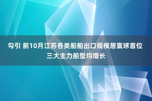 勾引 前10月江苏各类船舶出口规模居寰球首位 三大主力船型均增长